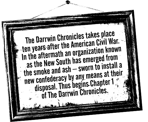 Intro paragraph for General Store: The Darrwin Chronicles takes place ten years after the American Civil War. In the aftermath an organization known as the New South has emerged from the smoke and ash, sworn to install a new confederacy by any means at their disposal. Thus begins Chapter 1 of The Darrwin Chronicles.