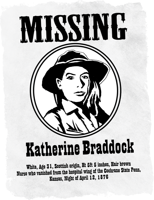 Western style missing poster of Katherine Louise Braddock. White, Age 31, Scottish origin, Ht 5ft 5 inches, Hair brown. Nurse who vanished from the hospital wing of the Cochrane State Penn, Kansas, Night of April 12, 1876.